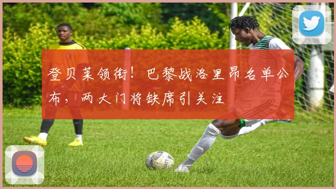 登贝莱领衔！巴黎战洛里昂名单公布，两大门将缺席引关注