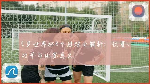 C罗世界杯8个进球全解析:位置、对手与比赛意义