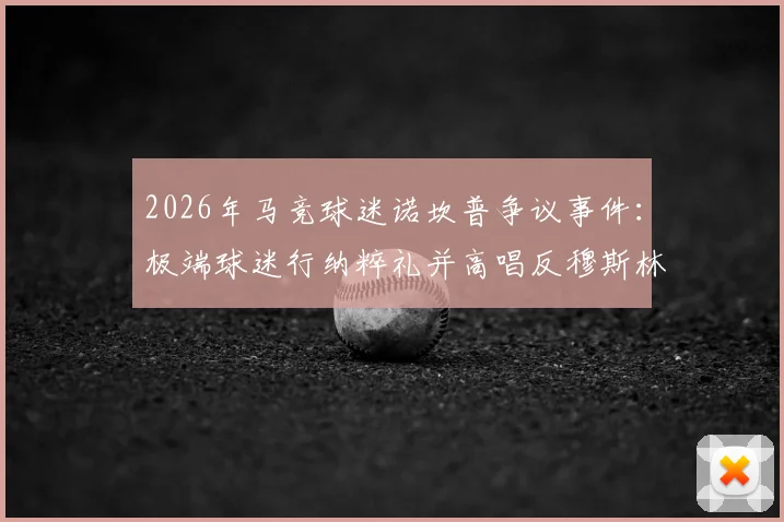 2026年马竞球迷诺坎普争议事件：极端球迷行纳粹礼并高唱反穆斯林口号，西甲官方调查处理结果公布