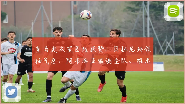皇马更衣室团结获赞：贝林厄姆领袖气质、阿韦洛亚感谢全队、维尼修斯坚持自我解析