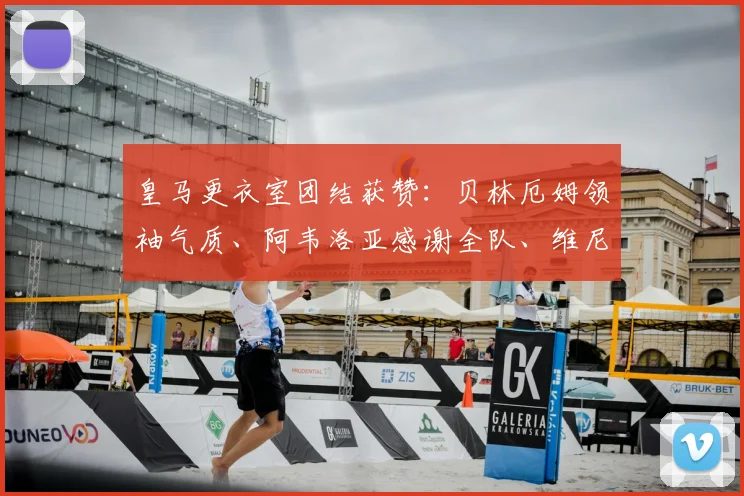 皇马更衣室团结获赞：贝林厄姆领袖气质、阿韦洛亚感谢全队、维尼修斯坚持自我解析