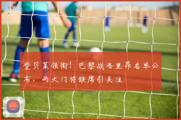 登贝莱领衔！巴黎战洛里昂名单公布，两大门将缺席引关注