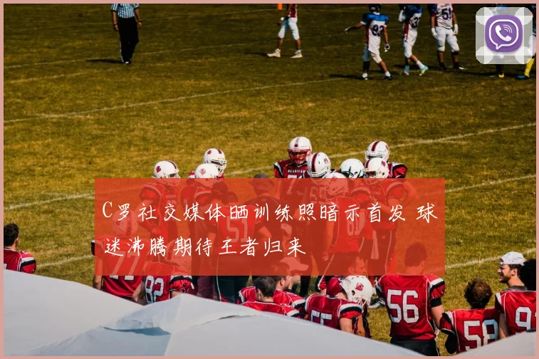 C罗社交媒体晒训练照暗示首发 球迷沸腾期待王者归来