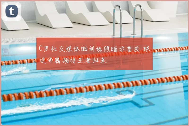 C罗社交媒体晒训练照暗示首发 球迷沸腾期待王者归来