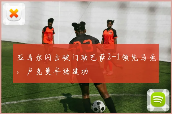 亚马尔闪击破门助巴萨2-1领先马竞，卢克曼半场建功