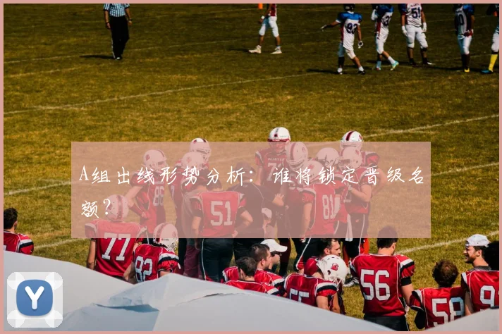 A组出线形势分析:谁将锁定晋级名额?